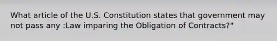 What article of the U.S. Constitution states that government may not pass any :Law imparing the Obligation of Contracts?"