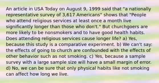 An article in USA Today on August 9, 1999 said that "a nationally representative survey of 3,617 Americans" shows that "People who attend religious services at least once a month live significantly longer than those who don't." But churchgoers are more likely to be nonsmokers and to have good health habits. Does attending religious services cause longer life? a) Yes, because this study is a comparative experiment. b) We can't say: the effects of going to church are confounded with the effects of other behavior such as not smoking. c) Yes, because a sample survey with a large <a href='https://www.questionai.com/knowledge/km2eMbMMqT-sample-size' class='anchor-knowledge'>sample size</a> will have a small margin of error. d) No, we can be sure that only physical habits like not smoking can affect how long we live.