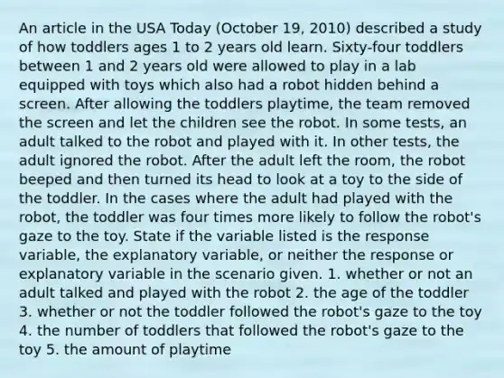 An article in the USA Today (October 19, 2010) described a study of how toddlers ages 1 to 2 years old learn. Sixty-four toddlers between 1 and 2 years old were allowed to play in a lab equipped with toys which also had a robot hidden behind a screen. After allowing the toddlers playtime, the team removed the screen and let the children see the robot. In some tests, an adult talked to the robot and played with it. In other tests, the adult ignored the robot. After the adult left the room, the robot beeped and then turned its head to look at a toy to the side of the toddler. In the cases where the adult had played with the robot, the toddler was four times more likely to follow the robot's gaze to the toy. State if the variable listed is the response variable, the explanatory variable, or neither the response or explanatory variable in the scenario given. 1. whether or not an adult talked and played with the robot 2. the age of the toddler 3. whether or not the toddler followed the robot's gaze to the toy 4. the number of toddlers that followed the robot's gaze to the toy 5. the amount of playtime