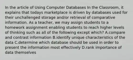 In the article of Using Computer Databases In the Classroom, it explains that todays marketplace is driven by databases used for their unchallenged storage and/or retrieval of comparative information. As a teacher, we may assign students to a homework assignment enabling students to reach higher levels of thinking such as all of the following except which? A.compare and contrast information B.identify unique characteristics of the data C.determine which database should be used in order to present the information most effectively D.rank importance of data themselves