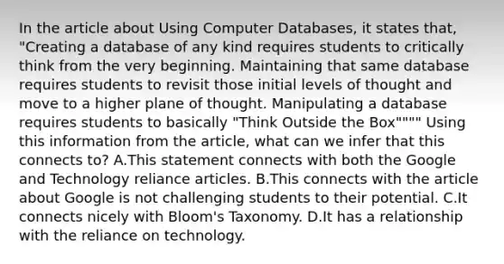 In the article about Using Computer Databases, it states that, "Creating a database of any kind requires students to critically think from the very beginning. Maintaining that same database requires students to revisit those initial levels of thought and move to a higher plane of thought. Manipulating a database requires students to basically "Think Outside the Box"""" Using this information from the article, what can we infer that this connects to? A.This statement connects with both the Google and Technology reliance articles. B.This connects with the article about Google is not challenging students to their potential. C.It connects nicely with Bloom's Taxonomy. D.It has a relationship with the reliance on technology.