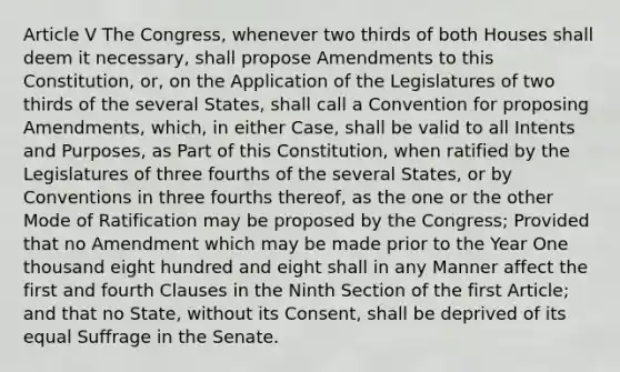 Article V The Congress, whenever two thirds of both Houses shall deem it necessary, shall propose Amendments to this Constitution, or, on the Application of the Legislatures of two thirds of the several States, shall call a Convention for proposing Amendments, which, in either Case, shall be valid to all Intents and Purposes, as Part of this Constitution, when ratified by the Legislatures of three fourths of the several States, or by Conventions in three fourths thereof, as the one or the other Mode of Ratification may be proposed by the Congress; Provided that no Amendment which may be made prior to the Year One thousand eight hundred and eight shall in any Manner affect the first and fourth Clauses in the Ninth Section of the first Article; and that no State, without its Consent, shall be deprived of its equal Suffrage in the Senate.