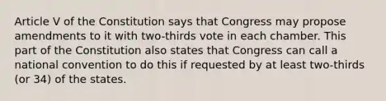 Article V of the Constitution says that Congress may propose amendments to it with two-thirds vote in each chamber. This part of the Constitution also states that Congress can call a national convention to do this if requested by at least two-thirds (or 34) of the states.