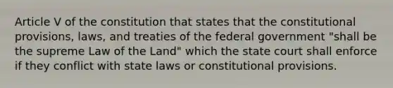 Article V of the constitution that states that the constitutional provisions, laws, and treaties of the federal government "shall be the supreme Law of the Land" which the state court shall enforce if they conflict with state laws or constitutional provisions.