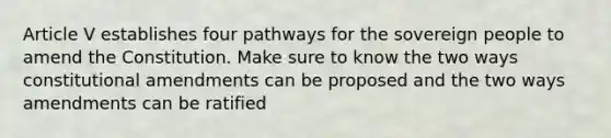 Article V establishes four pathways for the sovereign people to amend the Constitution. Make sure to know the two ways constitutional amendments can be proposed and the two ways amendments can be ratified