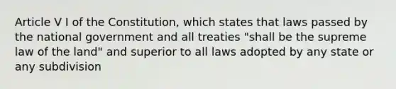 Article V I of the Constitution, which states that laws passed by the national government and all treaties "shall be the supreme law of the land" and superior to all laws adopted by any state or any subdivision