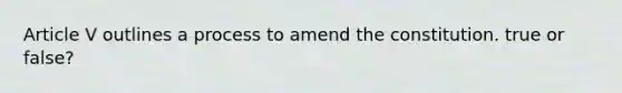 Article V outlines a process to amend the constitution. true or false?