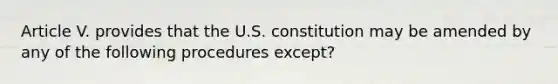 Article V. provides that the U.S. constitution may be amended by any of the following procedures except?