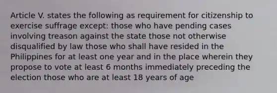 Article V. states the following as requirement for citizenship to exercise suffrage except: those who have pending cases involving treason against the state those not otherwise disqualified by law those who shall have resided in the Philippines for at least one year and in the place wherein they propose to vote at least 6 months immediately preceding the election those who are at least 18 years of age