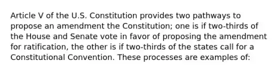 Article V of the U.S. Constitution provides two pathways to propose an amendment the Constitution; one is if two-thirds of the House and Senate vote in favor of proposing the amendment for ratification, the other is if two-thirds of the states call for a Constitutional Convention. These processes are examples of: