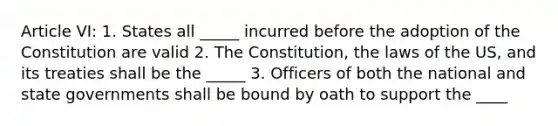 Article VI: 1. States all _____ incurred before the adoption of the Constitution are valid 2. The Constitution, the laws of the US, and its treaties shall be the _____ 3. Officers of both the national and state governments shall be bound by oath to support the ____