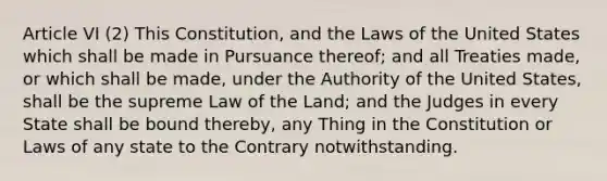 Article VI (2) This Constitution, and the Laws of the United States which shall be made in Pursuance thereof; and all Treaties made, or which shall be made, under the Authority of the United States, shall be the supreme Law of the Land; and the Judges in every State shall be bound thereby, any Thing in the Constitution or Laws of any state to the Contrary notwithstanding.