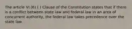 The article VI (6) ( ) Clause of the Constitution states that if there is a conflict between state law and federal law in an area of concurrent authority, the federal law takes precedence over the state law.