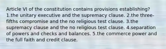 Article VI of the constitution contains provisions establishing? ​1.the unitary executive and the supremacy clause. ​2.the three-fifths compromise and the no religious test clause. ​3.the supremacy clause and the no religious test clause. ​4.separation of powers and checks and balances. 5.​the commerce power and the full faith and credit clause.