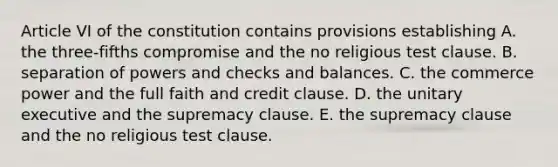 Article VI of the constitution contains provisions establishing​ ​A. the three-fifths compromise and the no religious test clause. ​B. separation of powers and checks and balances. ​C. the commerce power and the full faith and credit clause. ​D. the unitary executive and the supremacy clause. ​E. the supremacy clause and the no religious test clause.