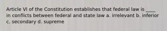 Article VI of the Constitution establishes that federal law is ____ in conflicts between federal and state law a. irrelevant b. inferior c. secondary d. supreme