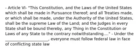 - Article VI- "This Constitution, and the Laws of the United States which shall be made in Pursuance thereof; and all Treaties made, or which shall be made, under the Authority of the United States, shall be the supreme Law of the Land; and the Judges in every State shall be bound thereby, any Thing in the Constitution or Laws of any State to the contrary notwithstanding...." - Under the ______________________, everyone must follow federal law in face of conflicting state law