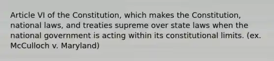 Article VI of the Constitution, which makes the Constitution, national laws, and treaties supreme over state laws when the national government is acting within its constitutional limits. (ex. McCulloch v. Maryland)