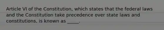 Article VI of the Constitution, which states that the federal laws and the Constitution take precedence over state laws and constitutions, is known as _____.