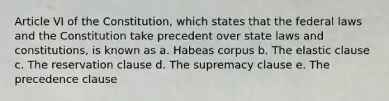 Article VI of the Constitution, which states that the federal laws and the Constitution take precedent over state laws and constitutions, is known as a. Habeas corpus b. The elastic clause c. The reservation clause d. The supremacy clause e. The precedence clause