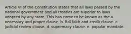 Article VI of the Constitution states that all laws passed by the national government and all treaties are superior to laws adopted by any state. This has come to be known as the a. necessary and proper clause. b. full faith and credit clause. c. judicial review clause. d. supremacy clause. e. popular mandate.