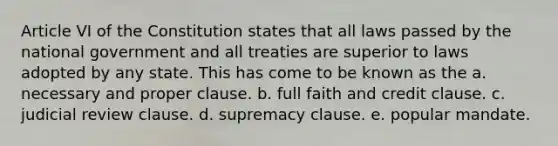 Article VI of the Constitution states that all laws passed by the national government and all treaties are superior to laws adopted by any state. This has come to be known as the a. necessary and proper clause. b. full faith and credit clause. c. judicial review clause. d. supremacy clause. e. popular mandate.