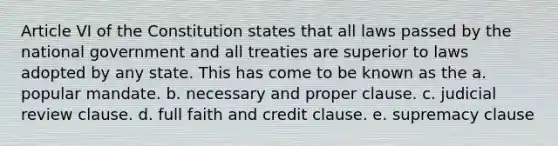 Article VI of the Constitution states that all laws passed by the national government and all treaties are superior to laws adopted by any state. This has come to be known as the a. popular mandate. b. necessary and proper clause. c. judicial review clause. d. full faith and credit clause. e. supremacy clause