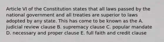 Article VI of the Constitution states that all laws passed by the national government and all treaties are superior to laws adopted by any state. This has come to be known as the A. judicial review clause B. supremacy clause C. popular mandate D. necessary and proper clause E. full faith and credit clause