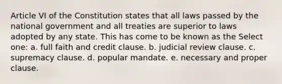 Article VI of the Constitution states that all laws passed by the national government and all treaties are superior to laws adopted by any state. This has come to be known as the Select one: a. full faith and credit clause. b. judicial review clause. c. supremacy clause. d. popular mandate. e. necessary and proper clause.