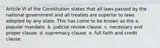 Article VI of the Constitution states that all laws passed by the national government and all treaties are superior to laws adopted by any state. This has come to be known as the a. popular mandate. b. judicial review clause. c. necessary and proper clause. d. supremacy clause. e. full faith and credit clause.