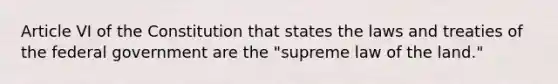 Article VI of the Constitution that states the laws and treaties of the federal government are the "supreme law of the land."