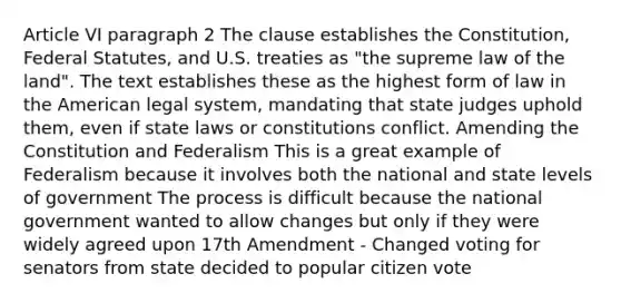 Article VI paragraph 2 The clause establishes the Constitution, Federal Statutes, and U.S. treaties as "the supreme law of the land". The text establishes these as the highest form of law in the American legal system, mandating that state judges uphold them, even if state laws or constitutions conflict. Amending the Constitution and Federalism This is a great example of Federalism because it involves both the national and state levels of government The process is difficult because the national government wanted to allow changes but only if they were widely agreed upon 17th Amendment - Changed voting for senators from state decided to popular citizen vote