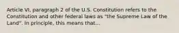 Article VI, paragraph 2 of the U.S. Constitution refers to the Constitution and other federal laws as "the Supreme Law of the Land". In principle, this means that...