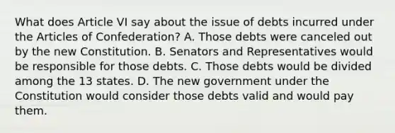 What does Article VI say about the issue of debts incurred under <a href='https://www.questionai.com/knowledge/k5NDraRCFC-the-articles-of-confederation' class='anchor-knowledge'>the articles of confederation</a>? A. Those debts were canceled out by the new Constitution. B. Senators and Representatives would be responsible for those debts. C. Those debts would be divided among the 13 states. D. The new government under the Constitution would consider those debts valid and would pay them.