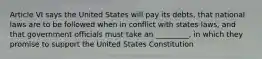 Article VI says the United States will pay its debts, that national laws are to be followed when in conflict with states laws, and that government officials must take an _________, in which they promise to support the United States Constitution