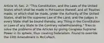 Article VI, Sec. 2: "This Constitution, and the Laws of the United States which shall be made in PUrsuance thereof; and all Treaties made, or which shall be made, under the Authority of the United States, shall be the supreme Law of the Land; and the Judges in every State shall be bound thereby, any Thing in the Constitution or Laws of any State to the Contrary notwithstanding." Tries to solve the problems of the Articles by giving Congress Supreme Power in its sphere, thus creating Federalism. Found to override the 10th Amendment in McCulloch.