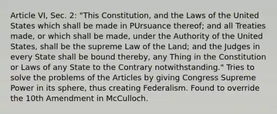 Article VI, Sec. 2: "This Constitution, and the Laws of the United States which shall be made in PUrsuance thereof; and all Treaties made, or which shall be made, under the Authority of the United States, shall be the supreme Law of the Land; and the Judges in every State shall be bound thereby, any Thing in the Constitution or Laws of any State to the Contrary notwithstanding." Tries to solve the problems of the Articles by giving Congress Supreme Power in its sphere, thus creating Federalism. Found to override the 10th Amendment in McCulloch.