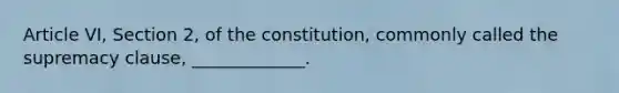 Article VI, Section 2, of the constitution, commonly called the supremacy clause, _____________.