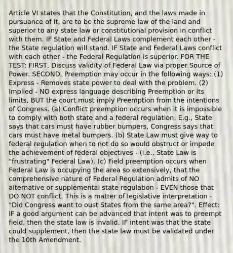 Article VI states that the Constitution, and the laws made in pursuance of it, are to be the supreme law of the land and superior to any state law or constitutional provision in conflict with them. IF State and Federal Laws complement each other - the State regulation will stand. IF State and Federal Laws conflict with each other - the Federal Regulation is superior. FOR THE TEST: FIRST, Discuss validity of Federal Law via proper Source of Power. SECOND, Preemption may occur in the following ways: (1) Express - Removes state power to deal with the problem. (2) Implied - NO express language describing Preemption or its limits, BUT the court must imply Preemption from the intentions of Congress. (a) Conflict preemption occurs when it is impossible to comply with both state and a federal regulation. E.g., State says that cars must have rubber bumpers, Congress says that cars must have metal bumpers. (b) State Law must give way to federal regulation when to not do so would obstruct or impede the achievement of federal objectives - (i.e., State Law is "frustrating" Federal Law). (c) Field preemption occurs when Federal Law is occupying the area so extensively, that the comprehensive nature of Federal Regulation admits of NO alternative or supplemental state regulation - EVEN those that DO NOT conflict. This is a matter of legislative interpretation - "Did Congress want to oust States from the same area?". Effect: IF a good argument can be advanced that intent was to preempt field, then the state law is invalid. IF intent was that the state could supplement, then the state law must be validated under the 10th Amendment.