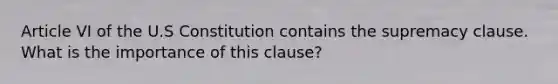 Article VI of the U.S Constitution contains the supremacy clause. What is the importance of this clause?