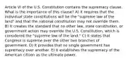 Article VI of the U.S. Constitution contains the supremacy clause. What is the importance of this clause? A) It requires that the individual state constitutions will be the "supreme law of the land" and that the national constitution may not override them. B) It creates the standard that no other law, state constitution, or government action may override the U.S. Constitution, which is considered the "supreme law of the land." C) It states that Congress is supreme over the other two branches of government. D) It provides that no single government has supremacy over another. E) It establishes the supremacy of the American citizen as the ultimate power.