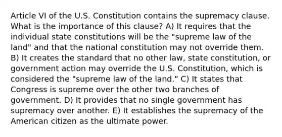 Article VI of the U.S. Constitution contains the supremacy clause. What is the importance of this clause? A) It requires that the individual state constitutions will be the "supreme law of the land" and that the national constitution may not override them. B) It creates the standard that no other law, state constitution, or government action may override the U.S. Constitution, which is considered the "supreme law of the land." C) It states that Congress is supreme over the other two branches of government. D) It provides that no single government has supremacy over another. E) It establishes the supremacy of the American citizen as the ultimate power.