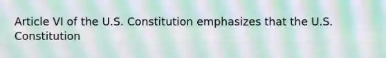 Article VI of the U.S. Constitution emphasizes that the U.S. Constitution