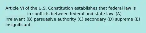 Article VI of the U.S. Constitution establishes that federal law is __________ in conflicts between federal and state law. (A) irrelevant (B) persuasive authority (C) secondary (D) supreme (E) insignificant