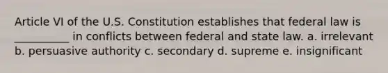 Article VI of the U.S. Constitution establishes that federal law is __________ in conflicts between federal and state law. a. irrelevant b. persuasive authority c. secondary d. supreme e. insignificant