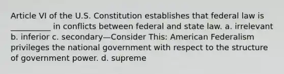 Article VI of the U.S. Constitution establishes that federal law is __________ in conflicts between federal and state law. a. irrelevant b. inferior c. secondary—Consider This: American Federalism privileges the national government with respect to the structure of government power. d. supreme