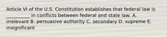 Article VI of the U.S. Constitution establishes that federal law is __________ in conflicts between federal and state law. A. irrelevant B. persuasive authority C. secondary D. supreme E. insignificant