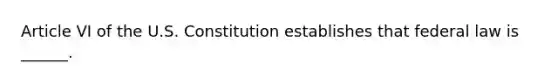 Article VI of the U.S. Constitution establishes that federal law is ______.