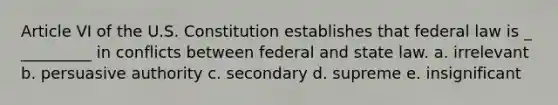 Article VI of the U.S. Constitution establishes that federal law is _ _________ in conflicts between federal and state law. a. irrelevant b. persuasive authority c. secondary d. supreme e. insignificant