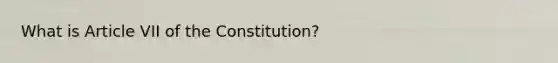 What is Article VII of the Constitution?